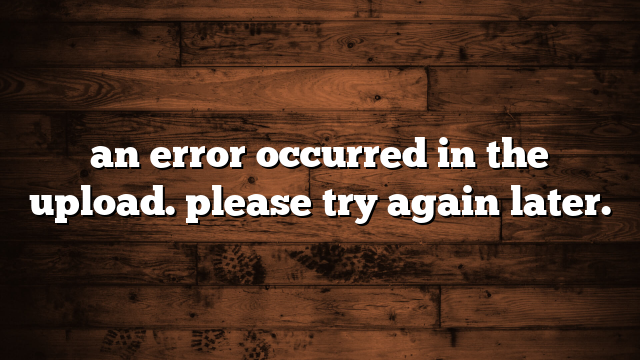 an error occurred in the upload. please try again later.